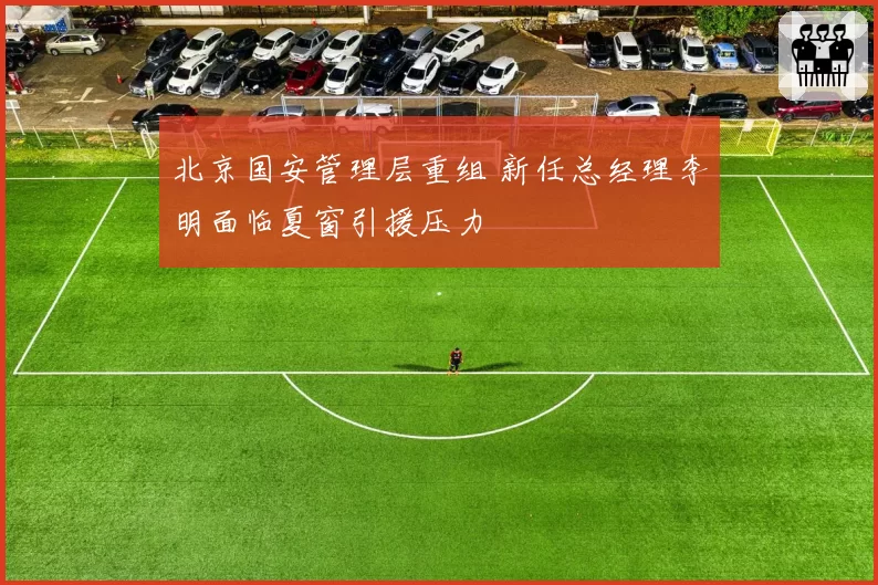 北京国安管理层重组 新任总经理李明面临夏窗引援压力