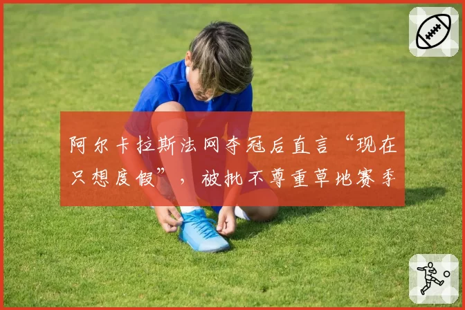 阿尔卡拉斯法网夺冠后直言“现在只想度假”，被批不尊重草地赛季