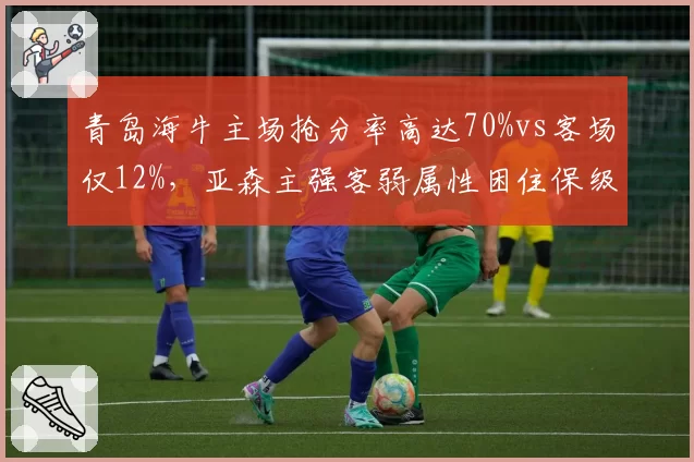 青岛海牛主场抢分率高达70%vs客场仅12%,亚森主强客弱属性困住保级之路