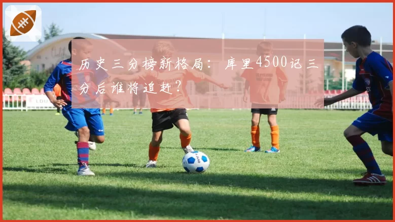 历史三分榜新格局：库里4500记三分后谁将追赶？