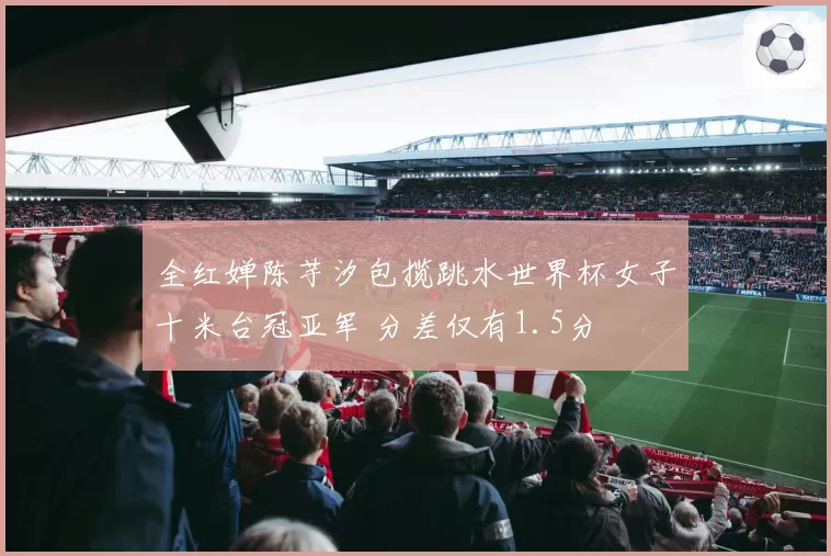全红婵陈芋汐包揽跳水世界杯女子十米台冠亚军 分差仅有1.5分