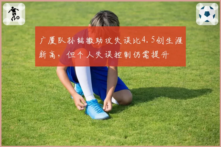 广厦队孙铭徽助攻失误比4.5创生涯新高,但个人失误控制仍需提升