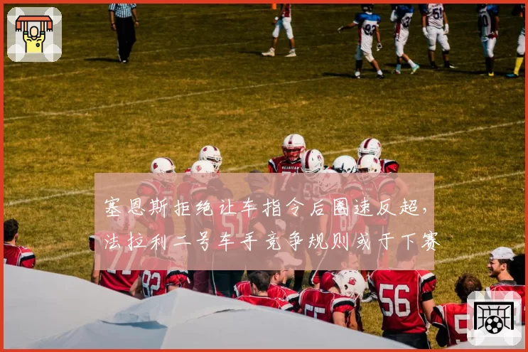塞恩斯拒绝让车指令后圈速反超，法拉利二号车手竞争规则或于下赛季修订