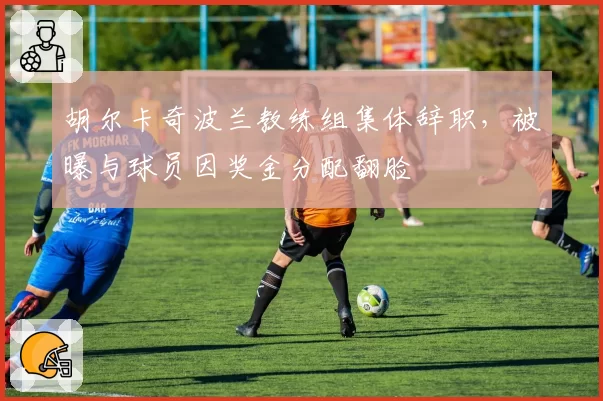 胡尔卡奇波兰教练组集体辞职，被曝与球员因奖金分配翻脸