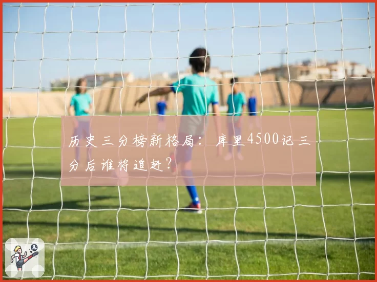 历史三分榜新格局：库里4500记三分后谁将追赶？