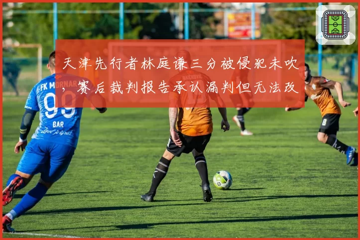 天津先行者林庭谦三分被侵犯未吹,赛后裁判报告承认漏判但无法改判