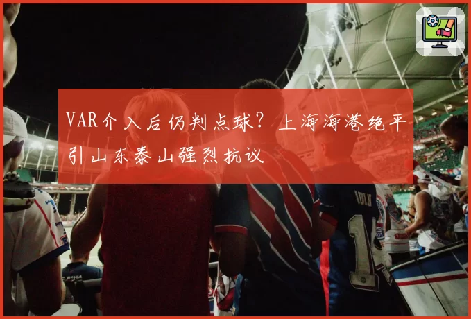 VAR介入后仍判点球?上海海港绝平引山东泰山强烈抗议