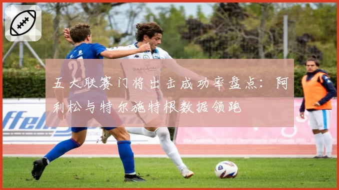五大联赛门将出击成功率盘点:阿利松与特尔施特根数据领跑