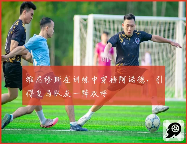 维尼修斯在训练中穿裆阿诺德,引得皇马队友一阵欢呼