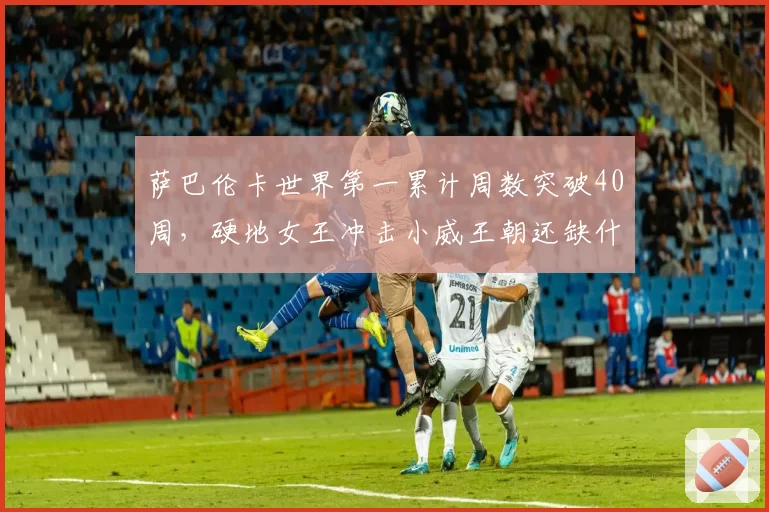 萨巴伦卡世界第一累计周数突破40周,硬地女王冲击小威王朝还缺什么?