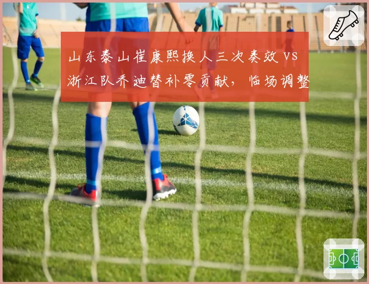 山东泰山崔康熙换人三次奏效 vs 浙江队乔迪替补零贡献,临场调整能力对决