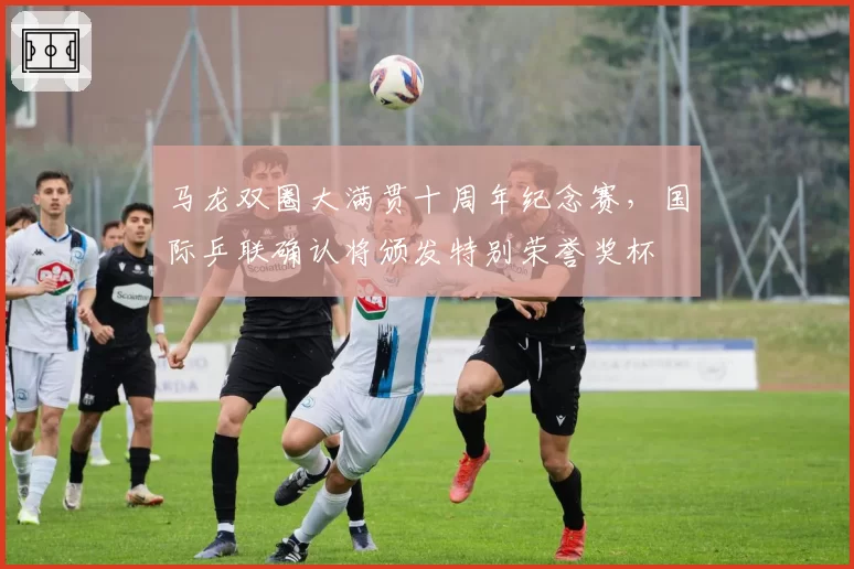 马龙双圈大满贯十周年纪念赛，国际乒联确认将颁发特别荣誉奖杯