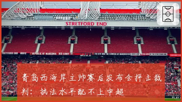 青岛西海岸主帅赛后发布会抨击裁判:执法水平配不上中超