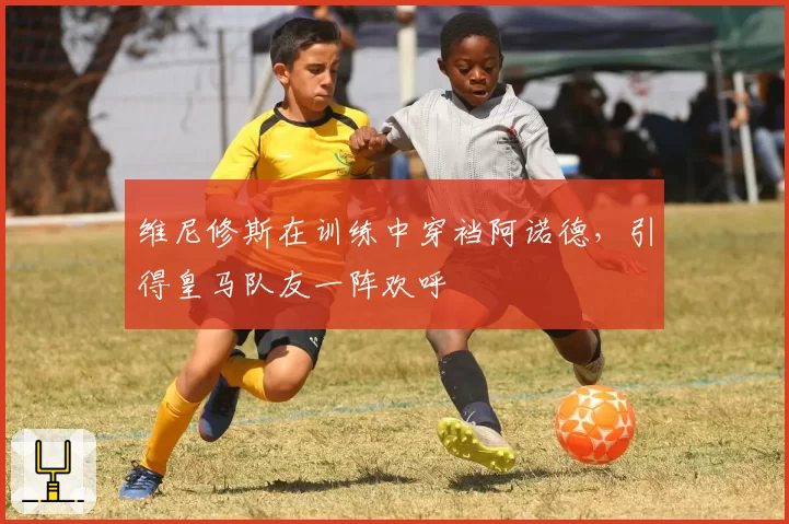 维尼修斯在训练中穿裆阿诺德,引得皇马队友一阵欢呼