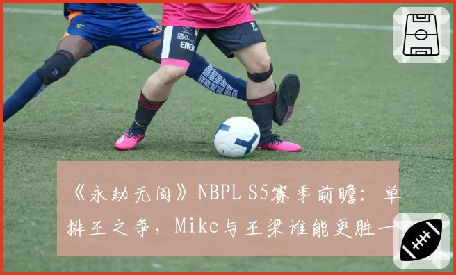 《永劫无间》NBPL S5赛季前瞻:单排王之争,Mike与王梁谁能更胜一筹?