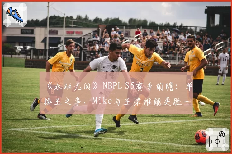 《永劫无间》NBPL S5赛季前瞻:单排王之争,Mike与王梁谁能更胜一筹?