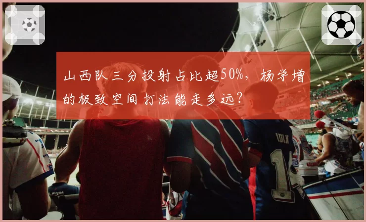山西队三分投射占比超50%,杨学增的极致空间打法能走多远?