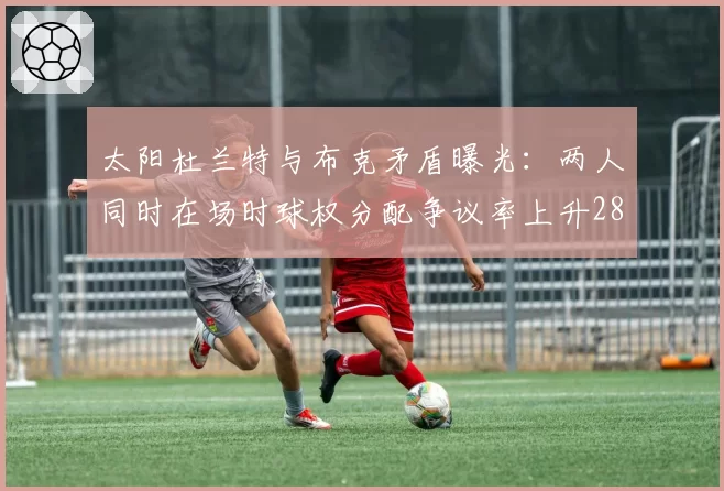 太阳杜兰特与布克矛盾曝光：两人同时在场时球权分配争议率上升28%