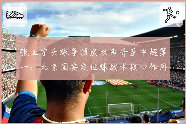 张玉宁头球争顶成功率升至中超第一,北京国安定位球战术核心作用凸显