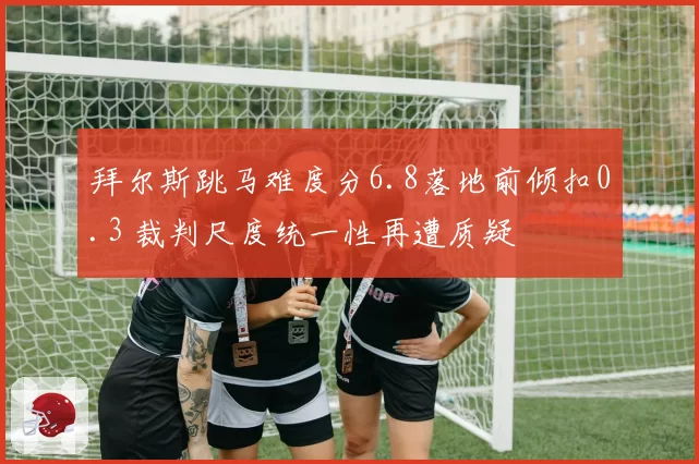 拜尔斯跳马难度分6.8落地前倾扣0.3 裁判尺度统一性再遭质疑