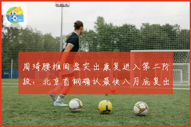 周琦腰椎间盘突出康复进入第二阶段，北京首钢确认最快八月底复出