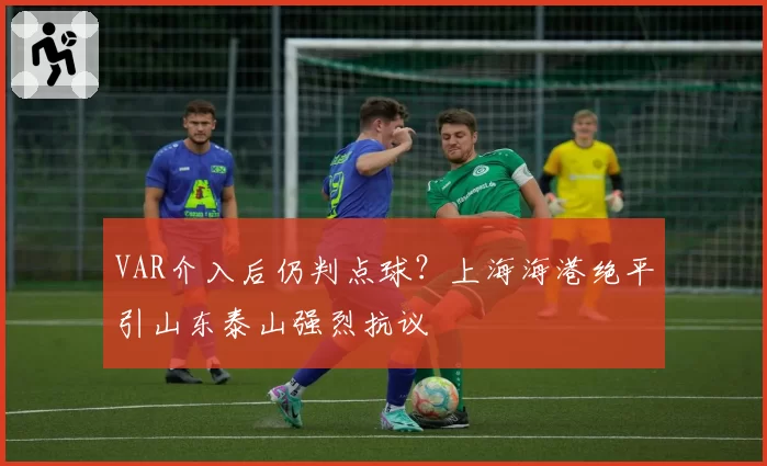VAR介入后仍判点球?上海海港绝平引山东泰山强烈抗议