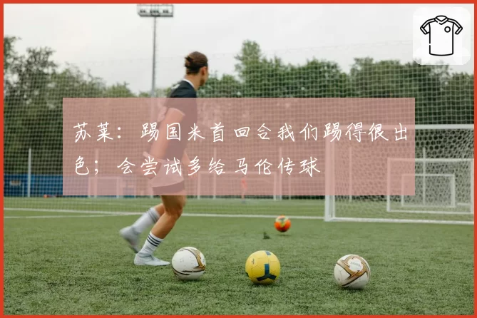 苏莱：踢国米首回合我们踢得很出色；会尝试多给马伦传球