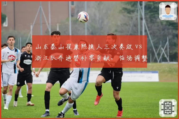 山东泰山崔康熙换人三次奏效 vs 浙江队乔迪替补零贡献，临场调整能力对决