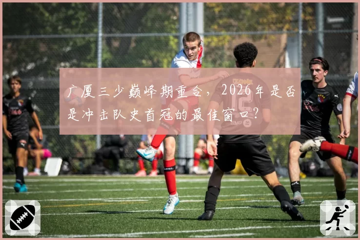 广厦三少巅峰期重合,2026年是否是冲击队史首冠的最佳窗口?