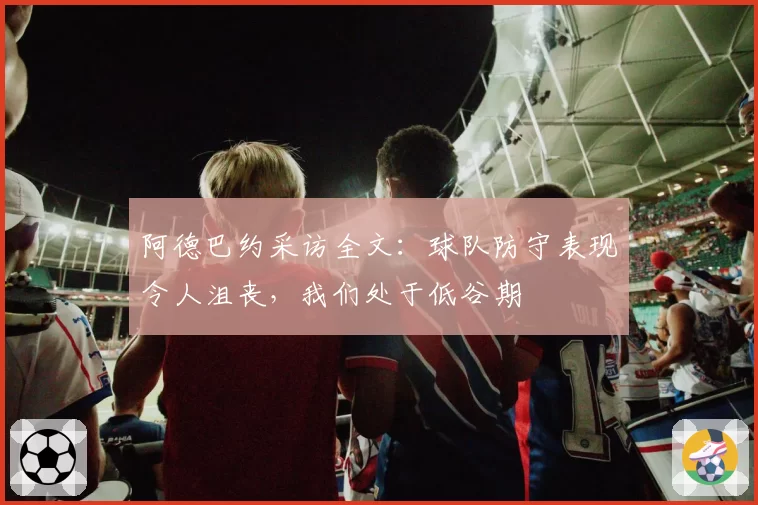 阿德巴约采访全文：球队防守表现令人沮丧，我们处于低谷期