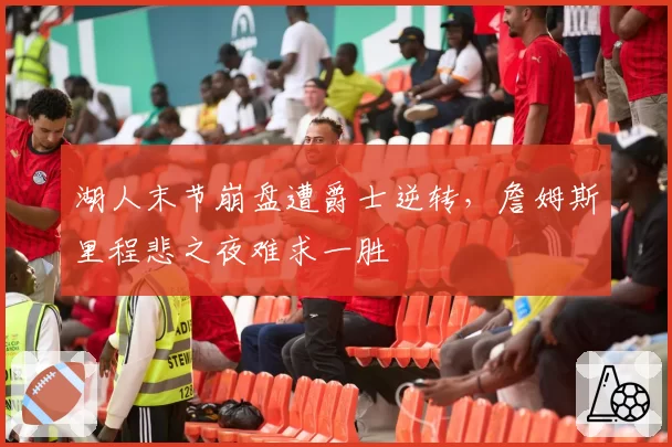 湖人末节崩盘遭爵士逆转,詹姆斯里程悲之夜难求一胜