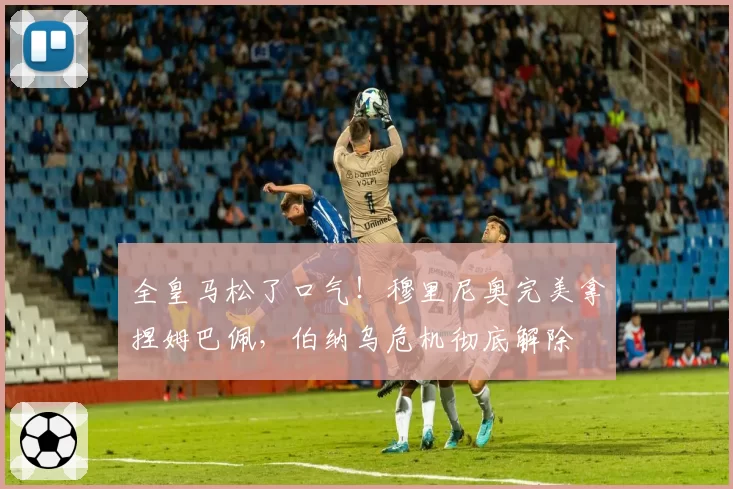 全皇马松了口气!穆里尼奥完美拿捏姆巴佩,伯纳乌危机彻底解除