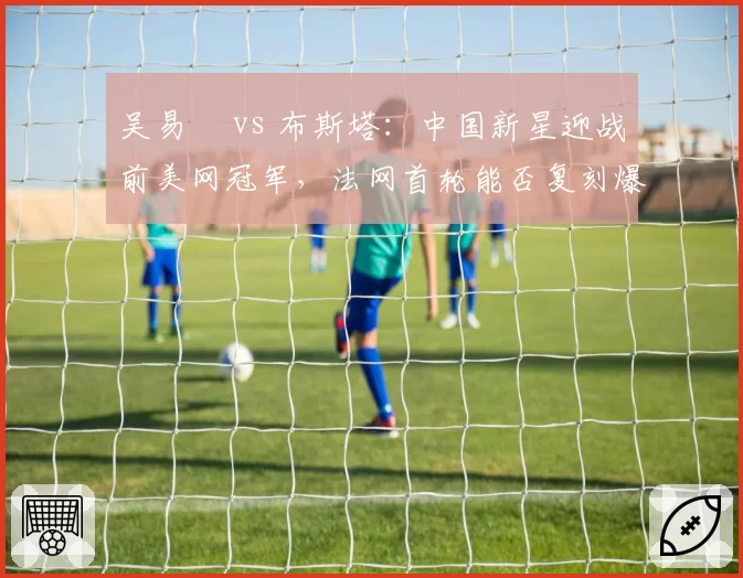 吴易昺 vs 布斯塔:中国新星迎战前美网冠军,法网首轮能否复刻爆冷奇迹