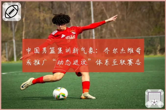 中国男篮集训新气象:乔尔杰维奇或推广“动态进攻”体系至联赛各队