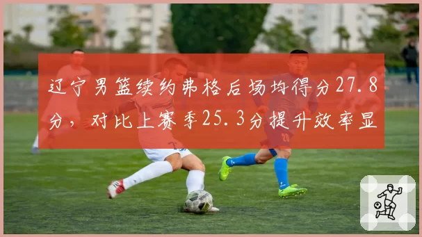 辽宁男篮续约弗格后场均得分27.8分,对比上赛季25.3分提升效率显著