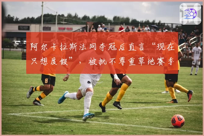 阿尔卡拉斯法网夺冠后直言“现在只想度假”，被批不尊重草地赛季