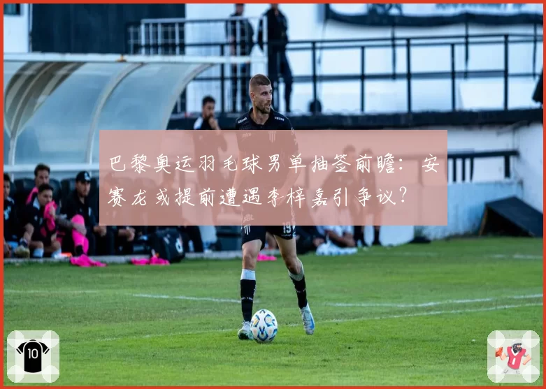 巴黎奥运羽毛球男单抽签前瞻:安赛龙或提前遭遇李梓嘉引争议?