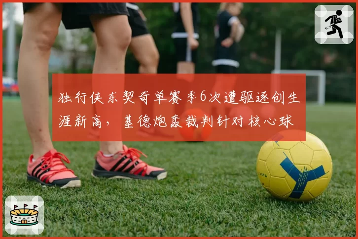 独行侠东契奇单赛季6次遭驱逐创生涯新高，基德炮轰裁判针对核心球员