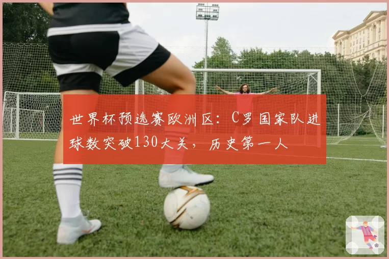 世界杯预选赛欧洲区：C罗国家队进球数突破130大关，历史第一人