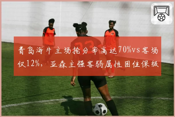 青岛海牛主场抢分率高达70%vs客场仅12%,亚森主强客弱属性困住保级之路