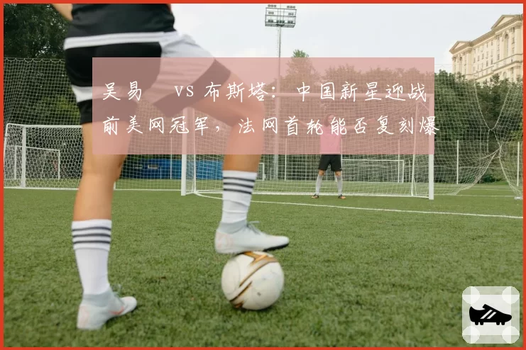 吴易昺 vs 布斯塔:中国新星迎战前美网冠军,法网首轮能否复刻爆冷奇迹