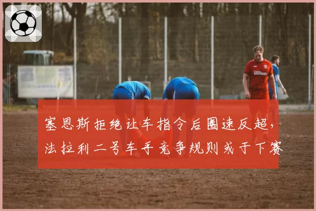 塞恩斯拒绝让车指令后圈速反超，法拉利二号车手竞争规则或于下赛季修订