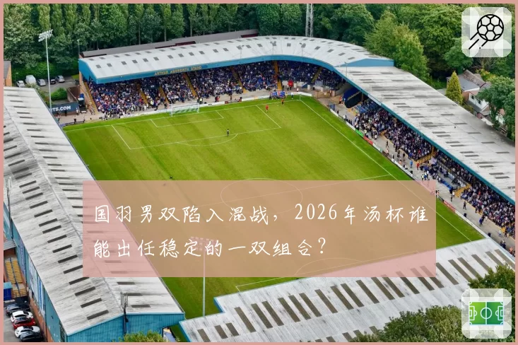 国羽男双陷入混战，2026年汤杯谁能出任稳定的一双组合？