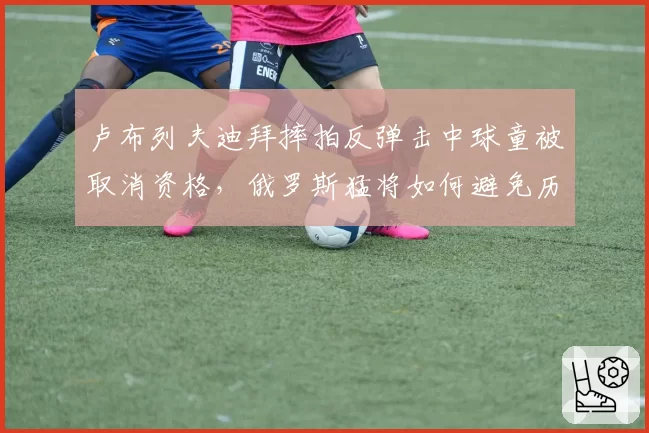 卢布列夫迪拜摔拍反弹击中球童被取消资格，俄罗斯猛将如何避免历史重演？