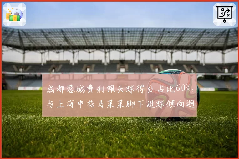 成都蓉城费利佩头球得分占比60%，与上海申花马莱莱脚下进球倾向迥异