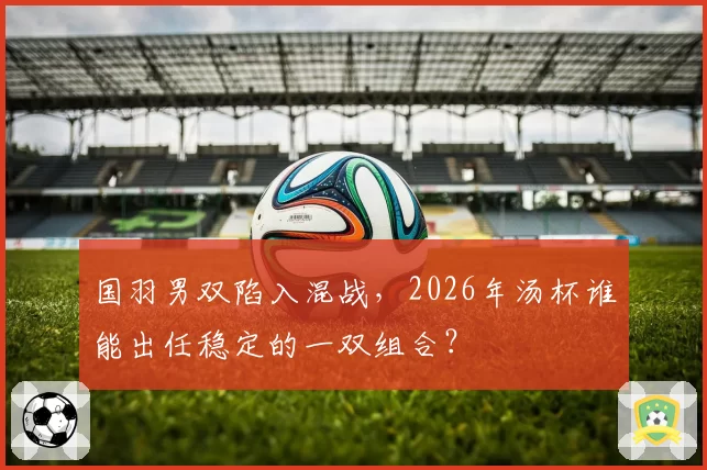 国羽男双陷入混战，2026年汤杯谁能出任稳定的一双组合？