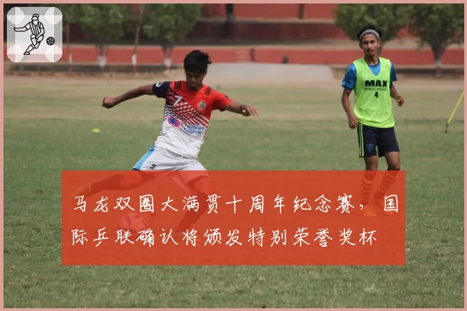 马龙双圈大满贯十周年纪念赛，国际乒联确认将颁发特别荣誉奖杯