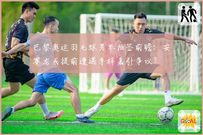 巴黎奥运羽毛球男单抽签前瞻:安赛龙或提前遭遇李梓嘉引争议?