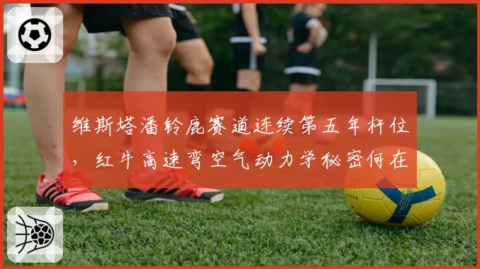 维斯塔潘铃鹿赛道连续第五年杆位，红牛高速弯空气动力学秘密何在？
