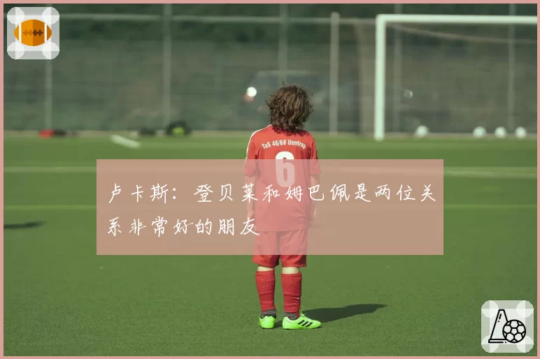 卢卡斯:登贝莱和姆巴佩是两位关系非常好的朋友